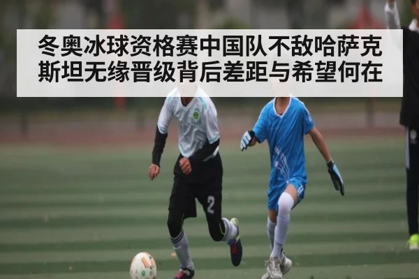 冬奥冰球资格赛中国队不敌哈萨克斯坦无缘晋级背后差距与希望何在