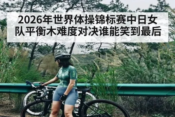 2026年世界体操锦标赛中日女队平衡木难度对决谁能笑到最后